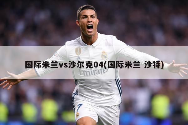 国际米兰vs沙尔克04(国际米兰 沙特)