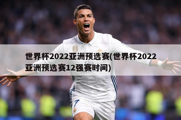 世界杯2022亚洲预选赛(世界杯2022亚洲预选赛12强赛时间)
